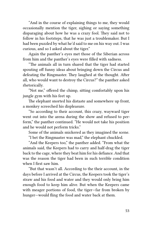 “And in the course of explaining things to me, they would occasionally mention the tiger, sighing or saying something disparaging about how he was a crazy fool. They said not to follow in his footsteps, that he was just a troublemaker. But I had been puzzled by what he’d said to me on his way out. Iwas curious, and so I asked about the tiger”  Again the panther’s eyes met those of the Siberian across from him and the panther’s eyes were flled with sadness.  “The animals all in turn shared that the tiger had started spouting off funny ideas about bringing down the Circus and defeating the Ringmaster. They laughed at the thought. After all, who would want to destroy the Circus?” the panther asked rhetorically.  “Not me;” offered the chimp, sitting comfortably upon his jungle gym with his feet up.  ‘The elephant snorted his distaste and somewhere up front, a monkey screeched his displeasure.  “So according to their account, this crazy, wayward tiger went out into the arena during the show and refused to per- form.” the panther continued. “He would not take his position and he would not perform tricks”  Some of the animals snickered as they imagined the scene.  “I’bet the Ringmaster was mad” the elephant chuckled.  “And the Keepers too” the panther added. “From what the animals said, the Keepers had to carry and half-drag the tiger back to the cage, where they beat him for his defiance. And that was the reason the tiger had been in such terrible condition when  first saw him.  “But that wasn’t all. According to the their account, in the days before I arrived at the Circus, the Keepers took the tiger’s straw and his food and water and they would only bring him enough food to keep him alive. But when the Keepers came with meager portions of food, the tiger—far from broken by hunger—would fling the food and water back at them.  53 